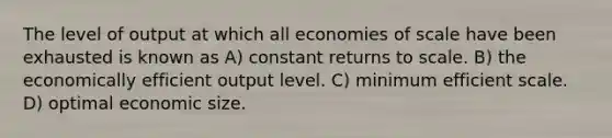 The level of output at which all economies of scale have been exhausted is known as A) constant returns to scale. B) the economically efficient output level. C) minimum efficient scale. D) optimal economic size.