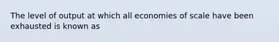 The level of output at which all economies of scale have been exhausted is known as