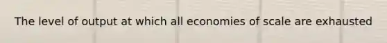 The level of output at which all economies of scale are exhausted