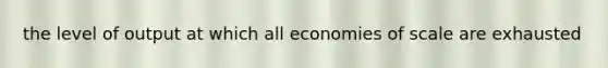 the level of output at which all economies of scale are exhausted