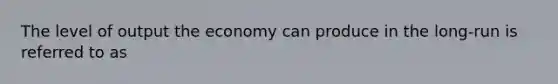 The level of output the economy can produce in the long-run is referred to as