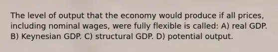 The level of output that the economy would produce if all prices, including nominal wages, were fully flexible is called: A) real GDP. B) Keynesian GDP. C) structural GDP. D) potential output.