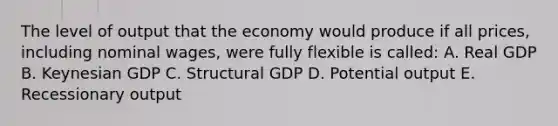 The level of output that the economy would produce if all prices, including nominal wages, were fully flexible is called: A. Real GDP B. Keynesian GDP C. Structural GDP D. Potential output E. Recessionary output