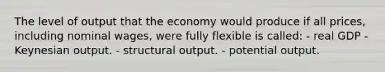 The level of output that the economy would produce if all prices, including nominal wages, were fully flexible is called: - real GDP - Keynesian output. - structural output. - potential output.