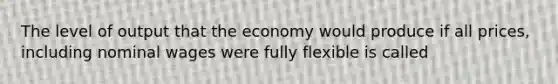 The level of output that the economy would produce if all prices, including nominal wages were fully flexible is called