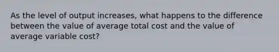 As the level of output increases, what happens to the difference between the value of average total cost and the value of average variable cost?