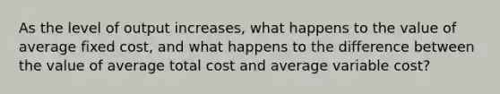 As the level of output increases, what happens to the value of average fixed cost, and what happens to the difference between the value of average total cost and average variable cost?