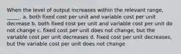 When the level of output increases within the relevant range, _____. a. both fixed cost per unit and variable cost per unit decrease b. both fixed cost per unit and variable cost per unit do not change c. fixed cost per unit does not change, but the variable cost per unit decreases d. fixed cost per unit decreases, but the variable cost per unit does not change