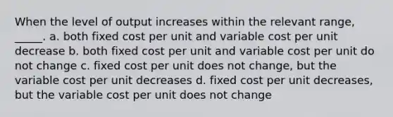 When the level of output increases within the relevant range, _____. a. both fixed cost per unit and variable cost per unit decrease b. both fixed cost per unit and variable cost per unit do not change c. fixed cost per unit does not change, but the variable cost per unit decreases d. fixed cost per unit decreases, but the variable cost per unit does not change