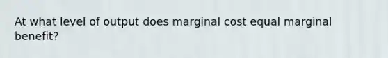 At what level of output does marginal cost equal marginal benefit?