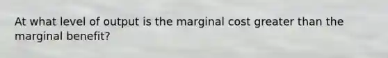 At what level of output is the marginal cost greater than the marginal benefit?