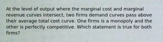 At the level of output where the marginal cost and marginal revenue curves intersect, two firms demand curves pass above their average total cost curve. One firms is a monopoly and the other is perfectly competitive. Which statement is true for both firms?