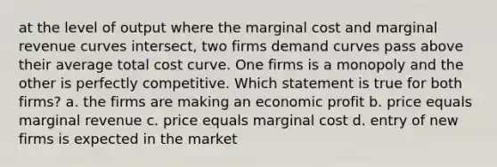 at the level of output where the marginal cost and marginal revenue curves intersect, two firms demand curves pass above their average total cost curve. One firms is a monopoly and the other is perfectly competitive. Which statement is true for both firms? a. the firms are making an economic profit b. price equals marginal revenue c. price equals marginal cost d. entry of new firms is expected in the market