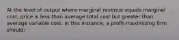 At the level of output where marginal revenue equals marginal cost, price is less than average total cost but greater than average variable cost. In this instance, a profit-maximizing firm should: