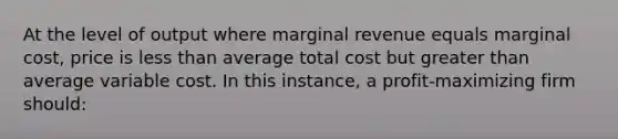 At the level of output where marginal revenue equals marginal cost, price is less than average total cost but greater than average variable cost. In this instance, a profit-maximizing firm should: