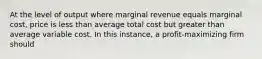 At the level of output where marginal revenue equals marginal cost, price is less than average total cost but greater than average variable cost. In this instance, a profit-maximizing firm should