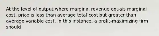 At the level of output where marginal revenue equals marginal cost, price is <a href='https://www.questionai.com/knowledge/k7BtlYpAMX-less-than' class='anchor-knowledge'>less than</a> average total cost but <a href='https://www.questionai.com/knowledge/ktgHnBD4o3-greater-than' class='anchor-knowledge'>greater than</a> average variable cost. In this instance, a profit-maximizing firm should