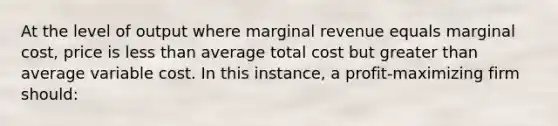 At the level of output where marginal revenue equals marginal cost, price is less than average total cost but greater than average variable cost. In this instance, a profit-maximizing firm should:​