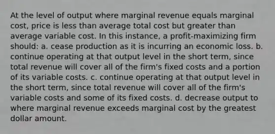 At the level of output where marginal revenue equals marginal cost, price is less than average total cost but greater than average variable cost. In this instance, a profit-maximizing firm should:​ a. ​cease production as it is incurring an economic loss. b. ​continue operating at that output level in the short term, since total revenue will cover all of the firm's fixed costs and a portion of its variable costs. c. ​continue operating at that output level in the short term, since total revenue will cover all of the firm's variable costs and some of its fixed costs. d. ​decrease output to where marginal revenue exceeds marginal cost by the greatest dollar amount.