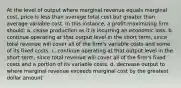 At the level of output where marginal revenue equals marginal cost, price is less than average total cost but greater than average variable cost. In this instance, a profit-maximizing firm should:​ a. ​cease production as it is incurring an economic loss. b. ​continue operating at that output level in the short term, since total revenue will cover all of the firm's variable costs and some of its fixed costs. c. ​continue operating at that output level in the short term, since total revenue will cover all of the firm's fixed costs and a portion of its variable costs. d. ​decrease output to where marginal revenue exceeds marginal cost by the greatest dollar amount