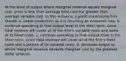 At the level of output where marginal revenue equals marginal cost, price is less than average total cost but greater than average variable cost. In this instance, a profit-maximizing firm should: a. cease production as it is incurring an economic loss. b. continue operating at that output level in the short term, since total revenue will cover all of the firm's variable costs and some of its fixed costs. c. continue operating at that output level in the short term, since total revenue will cover all of the firm's fixed costs and a portion of its variable costs. d. decrease output to where marginal revenue exceeds marginal cost by the greatest dollar amount.