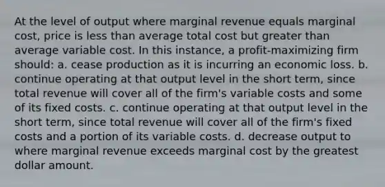 At the level of output where marginal revenue equals marginal cost, price is less than average total cost but greater than average variable cost. In this instance, a profit-maximizing firm should: a. cease production as it is incurring an economic loss. b. continue operating at that output level in the short term, since total revenue will cover all of the firm's variable costs and some of its fixed costs. c. continue operating at that output level in the short term, since total revenue will cover all of the firm's fixed costs and a portion of its variable costs. d. decrease output to where marginal revenue exceeds marginal cost by the greatest dollar amount.