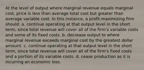 At the level of output where marginal revenue equals marginal cost, price is less than average total cost but greater than average variable cost. In this instance, a profit-maximizing firm should:​ a. ​continue operating at that output level in the short term, since total revenue will cover all of the firm's variable costs and some of its fixed costs. b. ​decrease output to where marginal revenue exceeds marginal cost by the greatest dollar amount. c. ​continue operating at that output level in the short term, since total revenue will cover all of the firm's fixed costs and a portion of its variable costs. d. ​cease production as it is incurring an economic loss.