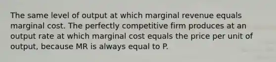 The same level of output at which marginal revenue equals marginal cost. The perfectly competitive firm produces at an output rate at which marginal cost equals the price per unit of​ output, because MR is always equal to P.