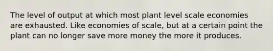 The level of output at which most plant level scale economies are exhausted. Like economies of scale, but at a certain point the plant can no longer save more money the more it produces.