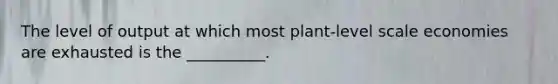 The level of output at which most plant-level scale economies are exhausted is the __________.