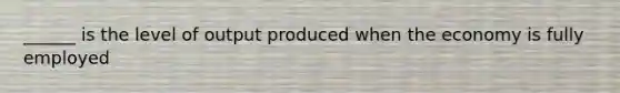 ______ is the level of output produced when the economy is fully employed