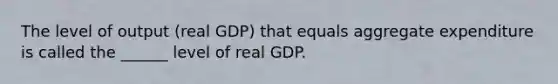 The level of output (real GDP) that equals aggregate expenditure is called the ______ level of real GDP.