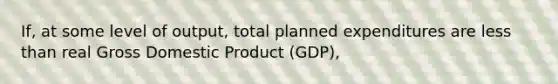 If, at some level of output, total planned expenditures are less than real Gross Domestic Product (GDP),