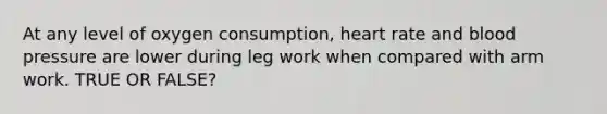 At any level of oxygen consumption, heart rate and blood pressure are lower during leg work when compared with arm work. TRUE OR FALSE?