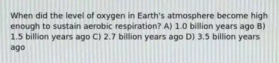 When did the level of oxygen in <a href='https://www.questionai.com/knowledge/kRonPjS5DU-earths-atmosphere' class='anchor-knowledge'>earth's atmosphere</a> become high enough to sustain <a href='https://www.questionai.com/knowledge/kyxGdbadrV-aerobic-respiration' class='anchor-knowledge'>aerobic respiration</a>? A) 1.0 billion years ago B) 1.5 billion years ago C) 2.7 billion years ago D) 3.5 billion years ago