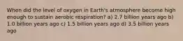 When did the level of oxygen in Earth's atmosphere become high enough to sustain aerobic respiration? a) 2.7 billion years ago b) 1.0 billion years ago c) 1.5 billion years ago d) 3.5 billion years ago