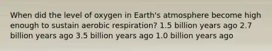 When did the level of oxygen in Earth's atmosphere become high enough to sustain aerobic respiration? 1.5 billion years ago 2.7 billion years ago 3.5 billion years ago 1.0 billion years ago