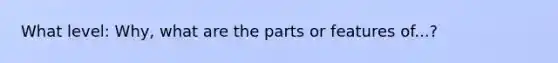 What level: Why, what are the parts or features of...?