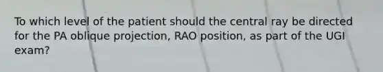 To which level of the patient should the central ray be directed for the PA oblique projection, RAO position, as part of the UGI exam?