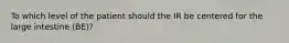To which level of the patient should the IR be centered for the large intestine (BE)?