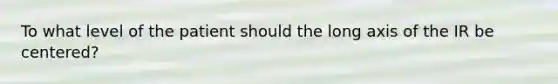 To what level of the patient should the long axis of the IR be centered?