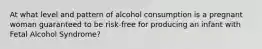 At what level and pattern of alcohol consumption is a pregnant woman guaranteed to be risk-free for producing an infant with Fetal Alcohol Syndrome?