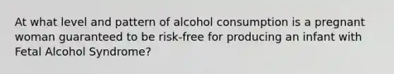 At what level and pattern of alcohol consumption is a pregnant woman guaranteed to be risk-free for producing an infant with Fetal Alcohol Syndrome?