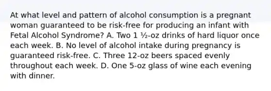 At what level and pattern of alcohol consumption is a pregnant woman guaranteed to be risk-free for producing an infant with Fetal Alcohol Syndrome? A. Two 1 ½-oz drinks of hard liquor once each week. B. No level of alcohol intake during pregnancy is guaranteed risk-free. C. Three 12-oz beers spaced evenly throughout each week. D. One 5-oz glass of wine each evening with dinner.