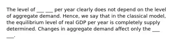 The level of ___ ___ per year clearly does not depend on the level of aggregate demand. Hence, we say that in the classical model, the equilibrium level of real GDP per year is completely supply determined. Changes in aggregate demand affect only the ___ ___.