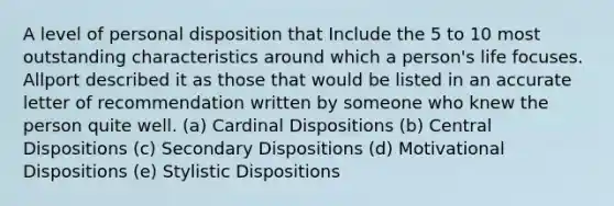 A level of personal disposition that Include the 5 to 10 most outstanding characteristics around which a person's life focuses. Allport described it as those that would be listed in an accurate letter of recommendation written by someone who knew the person quite well. (a) Cardinal Dispositions (b) Central Dispositions (c) Secondary Dispositions (d) Motivational Dispositions (e) Stylistic Dispositions