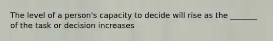 The level of a person's capacity to decide will rise as the _______ of the task or decision increases