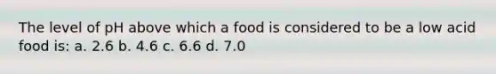 The level of pH above which a food is considered to be a low acid food is: a. 2.6 b. 4.6 c. 6.6 d. 7.0