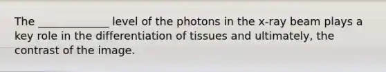 The _____________ level of the photons in the x-ray beam plays a key role in the differentiation of tissues and ultimately, the contrast of the image.