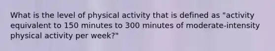 What is the level of physical activity that is defined as "activity equivalent to 150 minutes to 300 minutes of moderate-intensity physical activity per week?"